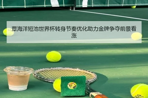 覃海洋短池世界杯转身节奏优化助力金牌争夺前景看涨