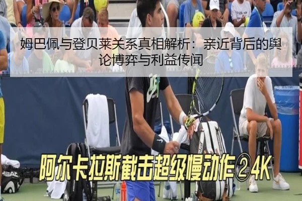 姆巴佩与登贝莱关系真相解析：亲近背后的舆论博弈与利益传闻