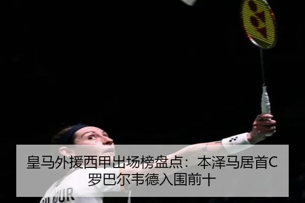 皇马外援西甲出场榜盘点：本泽马居首C罗巴尔韦德入围前十